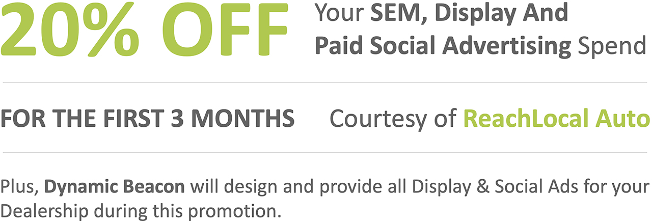 20% OFF: Your SEM, Display And Paid Social Advertising Spend For The First 3 Months | Courtesy of ReachLocal Auto - Plus Dynamic Beacon will design and provide all Display & Social Ads for your Dealership during this promotion.